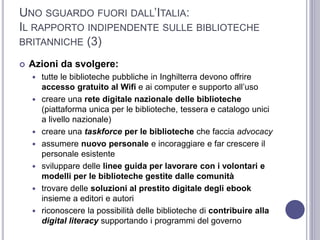 UNO SGUARDO FUORI DALL’ITALIA:
IL RAPPORTO INDIPENDENTE SULLE BIBLIOTECHE
BRITANNICHE (3)
 Azioni da svolgere:
 tutte le biblioteche pubbliche in Inghilterra devono offrire
accesso gratuito al Wifi e ai computer e supporto all’uso
 creare una rete digitale nazionale delle biblioteche
(piattaforma unica per le biblioteche, tessera e catalogo unici
a livello nazionale)
 creare una taskforce per le biblioteche che faccia advocacy
 assumere nuovo personale e incoraggiare e far crescere il
personale esistente
 sviluppare delle linee guida per lavorare con i volontari e
modelli per le biblioteche gestite dalle comunità
 trovare delle soluzioni al prestito digitale degli ebook
insieme a editori e autori
 riconoscere la possibilità delle biblioteche di contribuire alla
digital literacy supportando i programmi del governo
 
