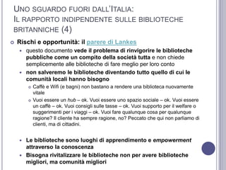 UNO SGUARDO FUORI DALL’ITALIA:
IL RAPPORTO INDIPENDENTE SULLE BIBLIOTECHE
BRITANNICHE (4)
 Rischi e opportunità: il parere di Lankes
 questo documento vede il problema di rinvigorire le biblioteche
pubbliche come un compito della società tutta e non chiede
semplicemente alle biblioteche di fare meglio per loro conto
 non salveremo le biblioteche diventando tutto quello di cui le
comunità locali hanno bisogno
 Caffè e Wifi (e bagni) non bastano a rendere una biblioteca nuovamente
vitale
 Vuoi essere un hub – ok. Vuoi essere uno spazio sociale – ok. Vuoi essere
un caffè – ok. Vuoi consigli sulle tasse – ok. Vuoi supporto per il welfare o
suggerimenti per i viaggi – ok. Vuoi fare qualunque cosa per qualunque
ragione? Il cliente ha sempre ragione, no? Peccato che qui non parliamo di
clienti, ma di cittadini.
 Le biblioteche sono luoghi di apprendimento e empowerment
attraverso la conoscenza
 Bisogna rivitalizzare le biblioteche non per avere biblioteche
migliori, ma comunità migliori
 