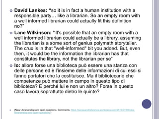  David Lankes: “so it is in fact a human institution with a
responsible party… like a librarian. So an empty room with
a well informed librarian could actually fit this definition
no?”
 Lane Wilkinson: “It's possible that an empty room with a
well informed librarian could actually be a library, assuming
the librarian is a some sort of genius polymath storyteller.
The crux is in that "well-informed" bit you added. But, even
then, it would be the information the librarian has that
constitutes the library, not the librarian per se”
 Io: allora forse una biblioteca può essere una stanza con
delle persone ed è l’insieme delle informazioni di cui essi si
fanno portatori che la costituisce. Ma il bibliotecario che
competenze può mettere in campo in questo tipo di
biblioteca? E perché lui e non un altro? Forse in questo
caso lavora soprattutto dietro le quinte?
 (New Librarianship and open questions, Comments, https://senseandreference.wordpress.com/2013/07/08/new-
librarianship-and-open-questions/)
 