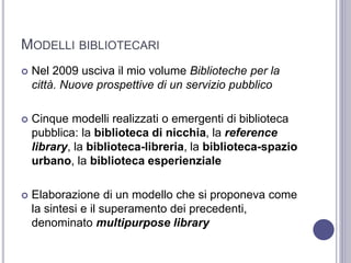 MODELLI BIBLIOTECARI
 Nel 2009 usciva il mio volume Biblioteche per la
città. Nuove prospettive di un servizio pubblico
 Cinque modelli realizzati o emergenti di biblioteca
pubblica: la biblioteca di nicchia, la reference
library, la biblioteca-libreria, la biblioteca-spazio
urbano, la biblioteca esperienziale
 Elaborazione di un modello che si proponeva come
la sintesi e il superamento dei precedenti,
denominato multipurpose library
 