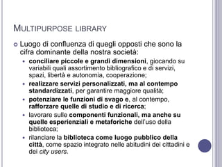 MULTIPURPOSE LIBRARY
 Luogo di confluenza di quegli opposti che sono la
cifra dominante della nostra società:
 conciliare piccole e grandi dimensioni, giocando su
variabili quali assortimento bibliografico e di servizi,
spazi, libertà e autonomia, cooperazione;
 realizzare servizi personalizzati, ma al contempo
standardizzati, per garantire maggiore qualità;
 potenziare le funzioni di svago e, al contempo,
rafforzare quelle di studio e di ricerca;
 lavorare sulle componenti funzionali, ma anche su
quelle esperienziali e metaforiche dell’uso della
biblioteca;
 rilanciare la biblioteca come luogo pubblico della
città, come spazio integrato nelle abitudini dei cittadini e
dei city users.
 