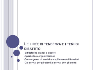 LE LINEE DI TENDENZA E I TEMI DI
DIBATTITO
•Biblioteche grandi e piccole
•Spazi e loro organizzazione
•Convergenza di servizi e ampliamento di funzioni
•Dai servizi per gli utenti ai servizi con gli utenti
 