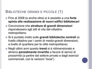 BIBLIOTECHE GRANDI E PICCOLE (1)
 Fino al 2008 (e anche oltre) si è assistito a una forte
spinta alla realizzazione di nuovi edifici bibliotecari
 Convinzione che strutture di grandi dimensioni
rispondessero agli stili di vita del cittadino
metropolitano
 Si è puntato molto sulle grandi biblioteche centrali (a
livello cittadino per i centri di medio-grandi dimensioni,
a livello di quartiere per le città metropolitane)
 Negli ultimi anni questo trend si è ridimensionato e
almeno parzialmente invertito a favore di servizi di
prossimità (a partire dal settore privato e dagli esercizi
commerciali, con le versioni “local”)
 