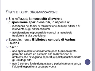 SPAZI E LORO ORGANIZZAZIONE
 Si è rafforzata la necessità di avere a
disposizione spazi flessibili, in risposta a:
 incertezza nei tempi di realizzazione di nuovi edifici o di
intervento sugli edifici esistenti
 accelerazione esponenziale con cui la tecnologia
trasforma la vita quotidiana
 Esempio: nuova Biblioteca centrale di Aarhus,
DOKK1
 Rischi:
 uno spazio architettonicamente poco funzionalizzato
potrebbe essere un ostacolo alla realizzazione di
ambienti che si vogliano separati e isolati acusticamente
gli uni dagli altri
 non è sempre facile riorganizzare periodicamente senza
l’aiuto di esperti una cubatura vuota
 