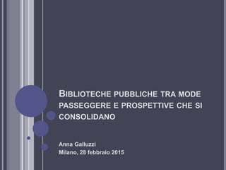BIBLIOTECHE PUBBLICHE TRA MODE
PASSEGGERE E PROSPETTIVE CHE SI
CONSOLIDANO
Anna Galluzzi
Milano, 28 febbraio 2015
 