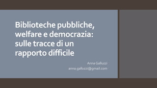Biblioteche pubbliche,
welfare e democrazia:
sulle tracce di un
rapporto difficile
Anna Galluzzi
anna.galluzzi@gmail.com
 