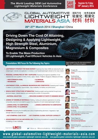 The World Leading OEM Led Automotive
Lightweight Materials Conference

SAVE
$400

Register By Friday

10th January 2014

26th-27th March 2014 | Shanghai | China

Driving Down The Cost Of Attaining,
Designing & Applying Lightweight,
High Strength Steel, Aluminium,
Magnesium & Composites
To Enable The Mass Production
Of Lightweight, Fuel Efficient Vehicles In Asia
Presentations Will Focus On The Following Key Topics:
•	 LIGHTWEIGHT STRATEGY FOR MASS MARKET: Exploring How Asian OEMs are reducing the cost
of lightweight materials and application to develop a cost feasible lightweight vehicle for the mass market

Expert Insights From 20+ International Vehicle
OEMs, Tier 1’s and Material Suppliers

Fangwu Ma
Vice President of Geely Automotive Research Institute

Geely
•	 REGIONAL CAPABILITIES OF TIER 1 SUPPLIERS: Assessing the regional capabilities of raw
material & tier one suppliers in China, Korea, Japan, Taiwan, Thailand, Singapore, Malaysia and India:
aHigh Strength Steel 		
aAluminium
aMagnesium 				aComposites
•	 LIGHTWEIGHT STEEL, ALUMINIUM, MAGNESIUM AND COMPOSITES: Assessing each material
in relation to cost reduction opportunities, mass availability, formability and performance
•	 VEHICLE BODY STRUCTURE OPTIMISATION: Realising weight-saving potential through body
structure design, material selection and reducing the number of components:
aMaterial Selection 		

aReducing Number Of Parts To Minimise Weight

•	 JOINING OF DISSIMILAR MATERIALS: Welding, riveting and adhesive applications for joining
composites, aluminium and steel to support the integration of multi-material lightweight vehicles
aJoining Steel To Composites	
aJoining Steel To Aluminium

aJoining Composites To Composites

•	 FORMING: Evaluating the formability and costs of implementing aluminium, magnesium, high
strength steel and composites
aHot Stamping: Case Study	

aHot Stamping: Global Supplier Capability

•	 ADVANCEMENTS IN CAE AND MODELLING: Examining innovations to support the accurate

modelling of new materials

Xuefeng Dong
Deputy Chief Engineer

FAW R&D Centre
Masaya Endo
Deputy General Manager Strategic Lightweight Design
Group Advanced Vehicle Engineering Department

Nissan

Kyoso Ishida
Manager of Vehicle Development Division

Mazda

Weijian Sun
Chief Engineer & Minister of Material Department

Chery

Saeil Jeon
Technical Lead - Materials for Advanced Technology &
Research (AT&R)

Volvo Trucks
Fei Xiong

Vice President, Technical Director & Chief EngineerMaterial Engineering & Lightweight Design

Great Wall Motor
Pawan Aggarwal

BIW Tooling & Development

VE Commercial Vehicles
Satoshi Okuyama
General Manager of CV Chassis Design Dept. No.2

Organised by

M Follow us @AutomotiveInnov #GALMAsia2014

Isuzu

w w w. g l o b a l - a u t o m o t i v e - l i g h t w e i g h t - m a t e r i a l s - a s i a . c o m

www.mandarin.global-automotive-lightweight-materials-asia.com www.japanese.global-automotive-lightweight-materials-asia.com

 
