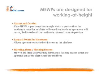 • Alarms and Cut-Out
If the MEWP is positioned on an angle which is greater than the
machine is rated for, an alarm will sound and machine operations will
cease / be limited until the machine is returned to a safe position
• Lanyard Points for Harnesses
Allows operator to attach their harness to the platform
• Warning Alarm / Flashing Beacon
MEWPs are fitted with warning alarm and a flashing beacon which the
operator can use to alert others around them
MEWPs are designed for
working-at-height
 