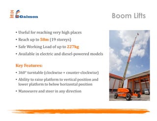 • Useful for reaching very high places
• Reach up to 58m (19 storeys)
• Safe Working Load of up to 227kg
• Available in electric and diesel-powered models
Key Features:
• 360° turntable (clockwise + counter-clockwise)
• Ability to raise platform to vertical position and
lower platform to below horizontal position
• Manoeuvre and steer in any direction
Boom Lifts
 