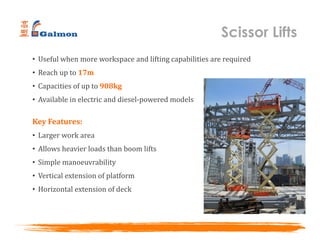 Scissor Lifts
• Useful when more workspace and lifting capabilities are required
• Reach up to 17m
• Capacities of up to 908kg
• Available in electric and diesel-powered models
Key Features:
• Larger work area
• Allows heavier loads than boom lifts
• Simple manoeuvrability
• Vertical extension of platform
• Horizontal extension of deck
 