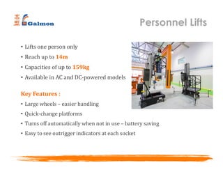 • Lifts one person only
• Reach up to 14m
• Capacities of up to 159kg
• Available in AC and DC-powered models
Key Features :
• Large wheels – easier handling
• Quick-change platforms
• Turns off automatically when not in use – battery saving
• Easy to see outrigger indicators at each socket
Personnel Lifts
 