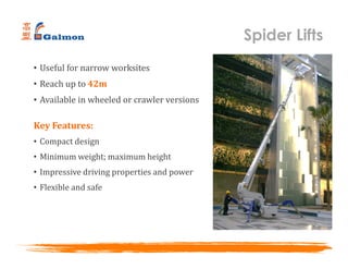 Spider Lifts
• Useful for narrow worksites
• Reach up to 42m
• Available in wheeled or crawler versions
Key Features:
• Compact design
• Minimum weight; maximum height
• Impressive driving properties and power
• Flexible and safe
 