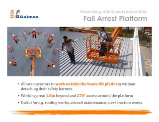 • Allows operators to work outside the boom lift platform without
detaching their safety harness
• Working area: 1.8m beyond and 270° access around the platform
• Useful for e.g. roofing works, aircraft maintenance, steel erection works
Maximising safety and productivity
Fall Arrest Platform
 