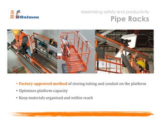 • Factory-approved method of storing tubing and conduit on the platform
• Optimises platform capacity
• Keep materials organised and within reach
Maximising safety and productivity
Pipe Racks
 