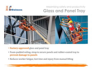 • Factory-approved glass and panel tray
• Foam-padded railing, strap to secure panels and rubber-coated tray to
prevent damage to panels
• Reduces worker fatigue, lost time and injury from manual lifting
Maximising safety and productivity
Glass and Panel Tray
 