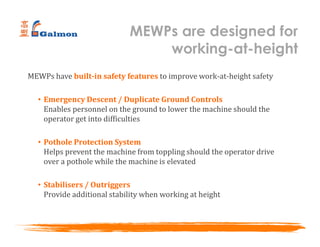 MEWPs have built-in safety features to improve work-at-height safety
• Emergency Descent / Duplicate Ground Controls
Enables personnel on the ground to lower the machine should the
operator get into difficulties
• Pothole Protection System
Helps prevent the machine from toppling should the operator drive
over a pothole while the machine is elevated
• Stabilisers / Outriggers
Provide additional stability when working at height
MEWPs are designed for
working-at-height
 