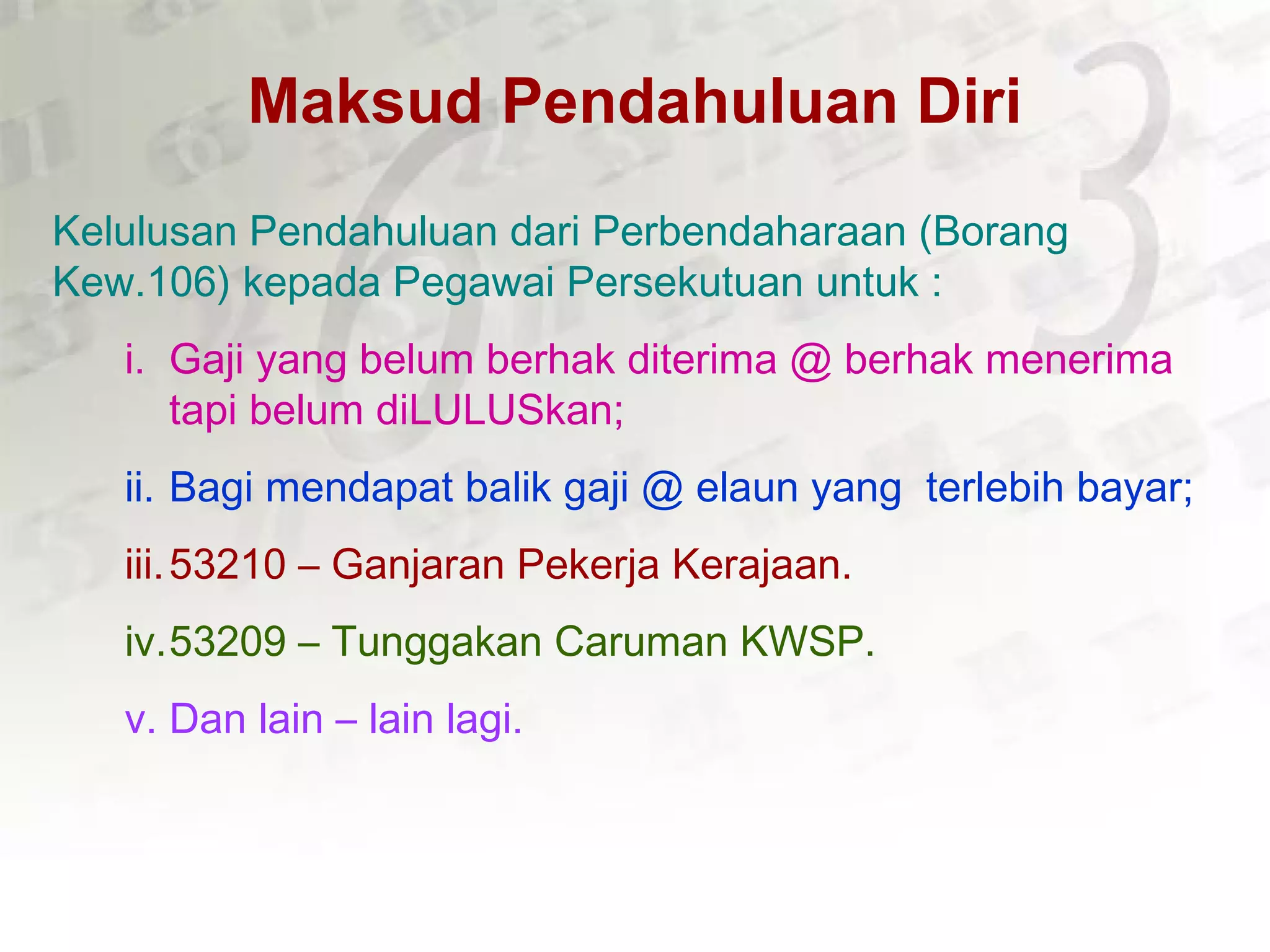 Maksud Pendahuluan Diri
Kelulusan Pendahuluan dari Perbendaharaan (Borang
Kew.106) kepada Pegawai Persekutuan untuk :
i. Gaji yang belum berhak diterima @ berhak menerima
tapi belum diLULUSkan;
ii. Bagi mendapat balik gaji @ elaun yang terlebih bayar;
iii.53210 – Ganjaran Pekerja Kerajaan.
iv.53209 – Tunggakan Caruman KWSP.
v. Dan lain – lain lagi.
 