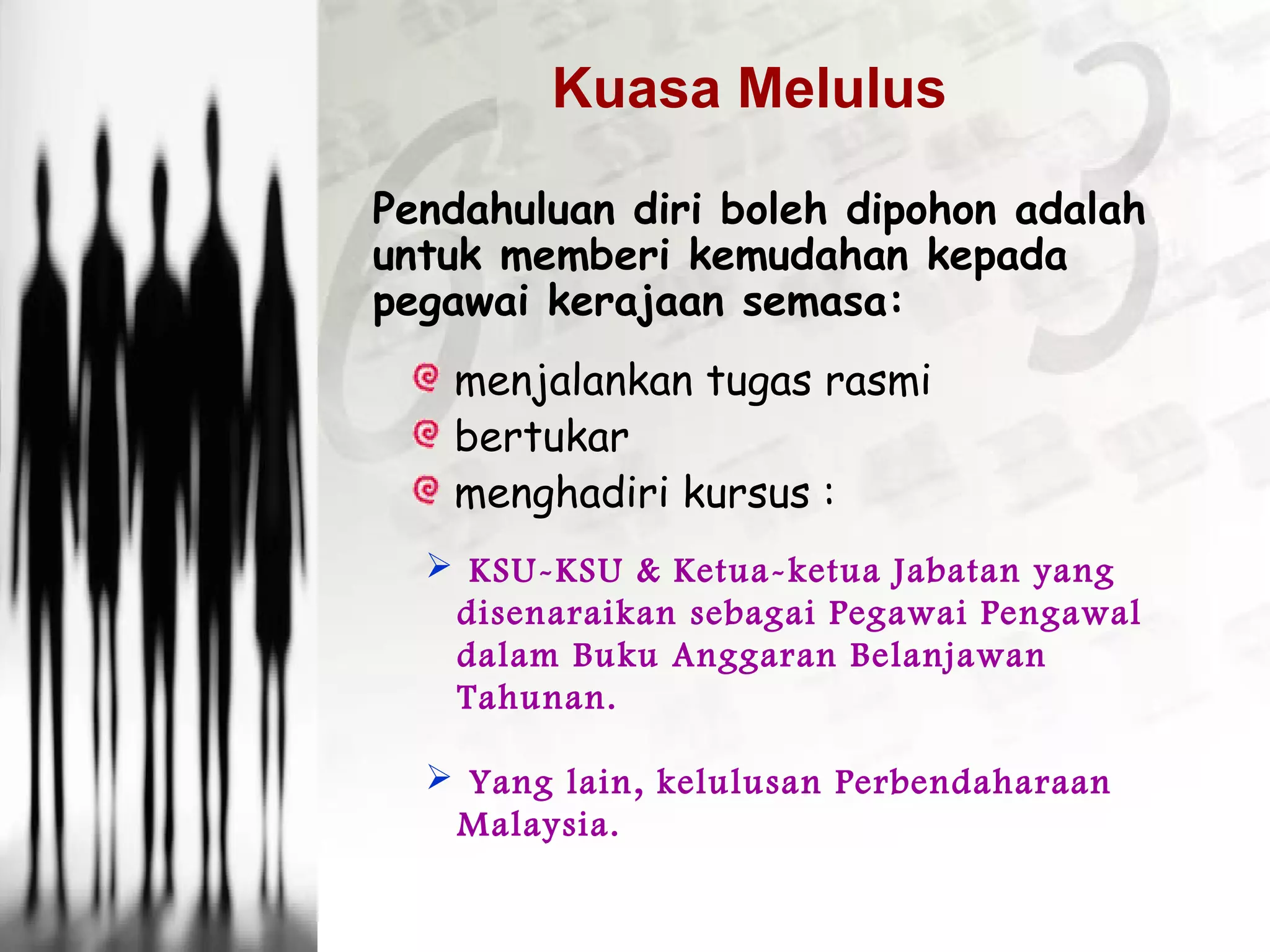 Pendahuluan diri boleh dipohon adalah
untuk memberi kemudahan kepada
pegawai kerajaan semasa:
menjalankan tugas rasmi
bertukar
menghadiri kursus :
 KSU-KSU & Ketua-ketua Jabatan yang
disenaraikan sebagai Pegawai Pengawal
dalam Buku Anggaran Belanjawan
Tahunan.
 Yang lain, kelulusan Perbendaharaan
Malaysia.
Kuasa Melulus
 