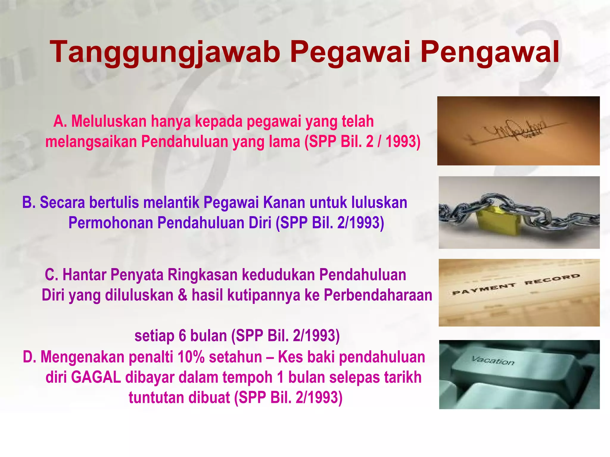 Tanggungjawab Pegawai Pengawal
B. Secara bertulis melantik Pegawai Kanan untuk luluskan
Permohonan Pendahuluan Diri (SPP Bil. 2/1993)
A. Meluluskan hanya kepada pegawai yang telah
melangsaikan Pendahuluan yang lama (SPP Bil. 2 / 1993)
D. Mengenakan penalti 10% setahun – Kes baki pendahuluan
diri GAGAL dibayar dalam tempoh 1 bulan selepas tarikh
tuntutan dibuat (SPP Bil. 2/1993)
C. Hantar Penyata Ringkasan kedudukan Pendahuluan
Diri yang diluluskan & hasil kutipannya ke Perbendaharaan
setiap 6 bulan (SPP Bil. 2/1993)
 