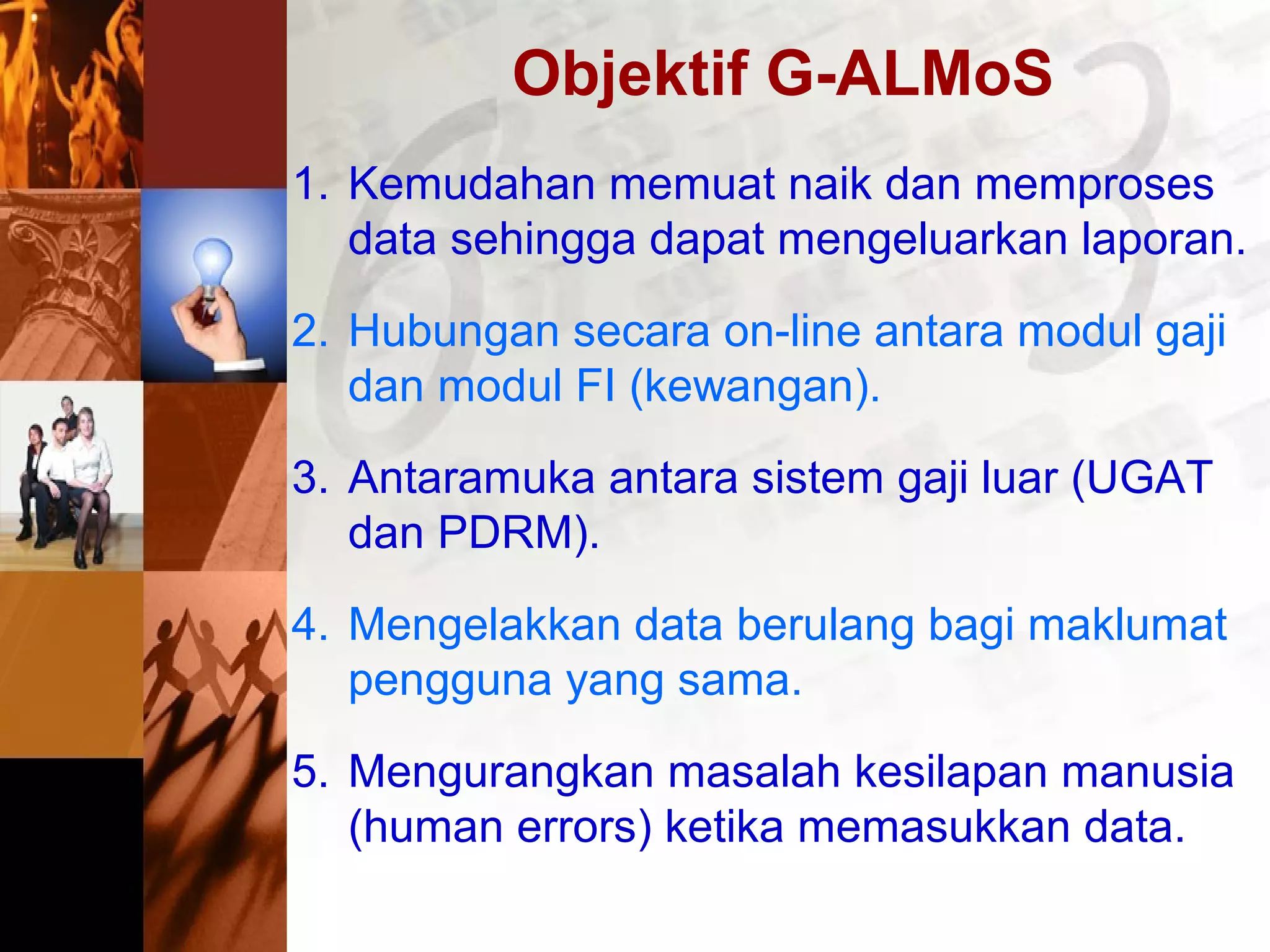 Objektif G-ALMoS
1. Kemudahan memuat naik dan memproses
data sehingga dapat mengeluarkan laporan.
2. Hubungan secara on-line antara modul gaji
dan modul FI (kewangan).
3. Antaramuka antara sistem gaji luar (UGAT
dan PDRM).
4. Mengelakkan data berulang bagi maklumat
pengguna yang sama.
5. Mengurangkan masalah kesilapan manusia
(human errors) ketika memasukkan data.
 