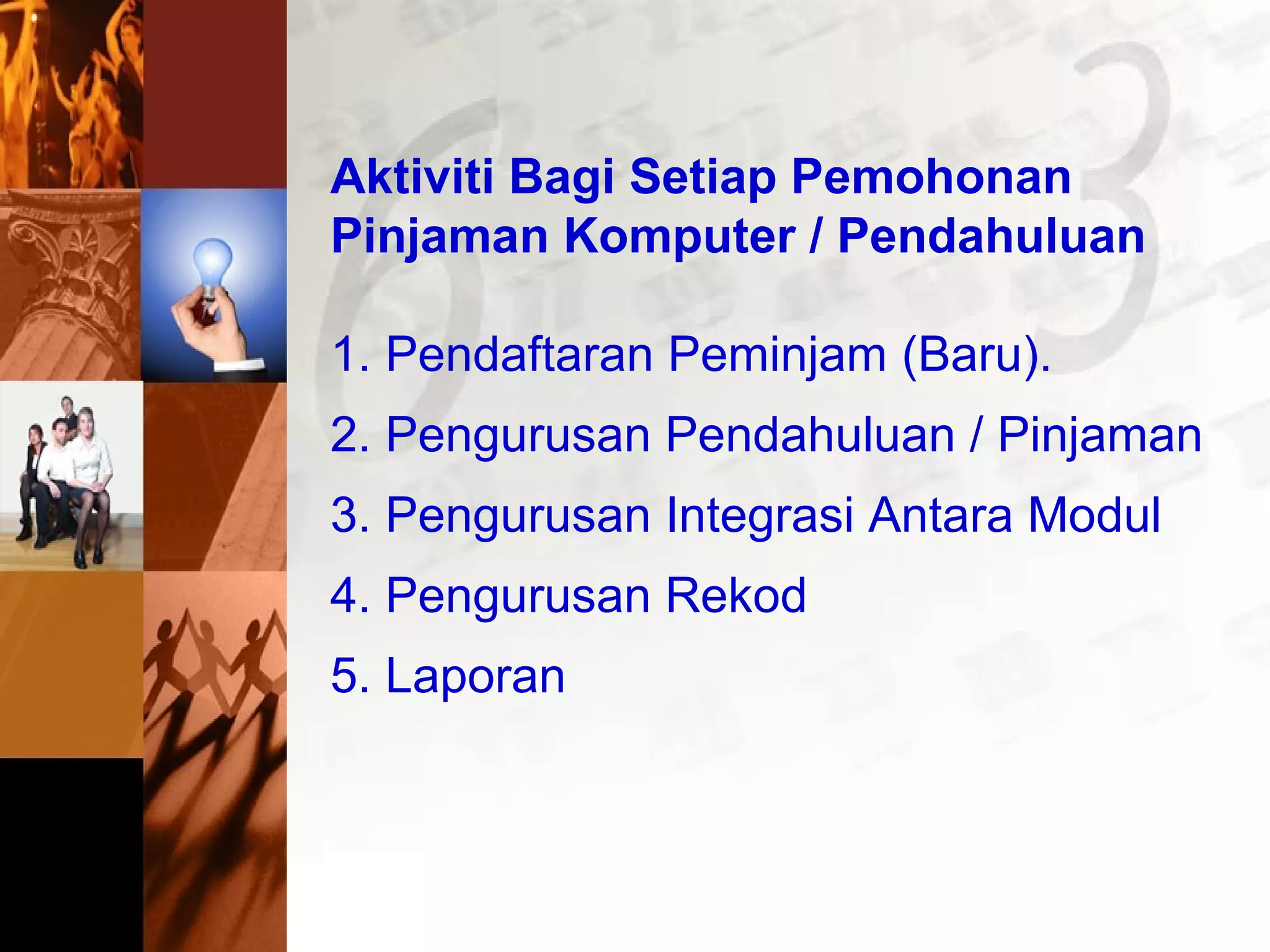 Aktiviti Bagi Setiap Pemohonan
Pinjaman Komputer / Pendahuluan
1. Pendaftaran Peminjam (Baru).
2. Pengurusan Pendahuluan / Pinjaman
3. Pengurusan Integrasi Antara Modul
4. Pengurusan Rekod
5. Laporan
 