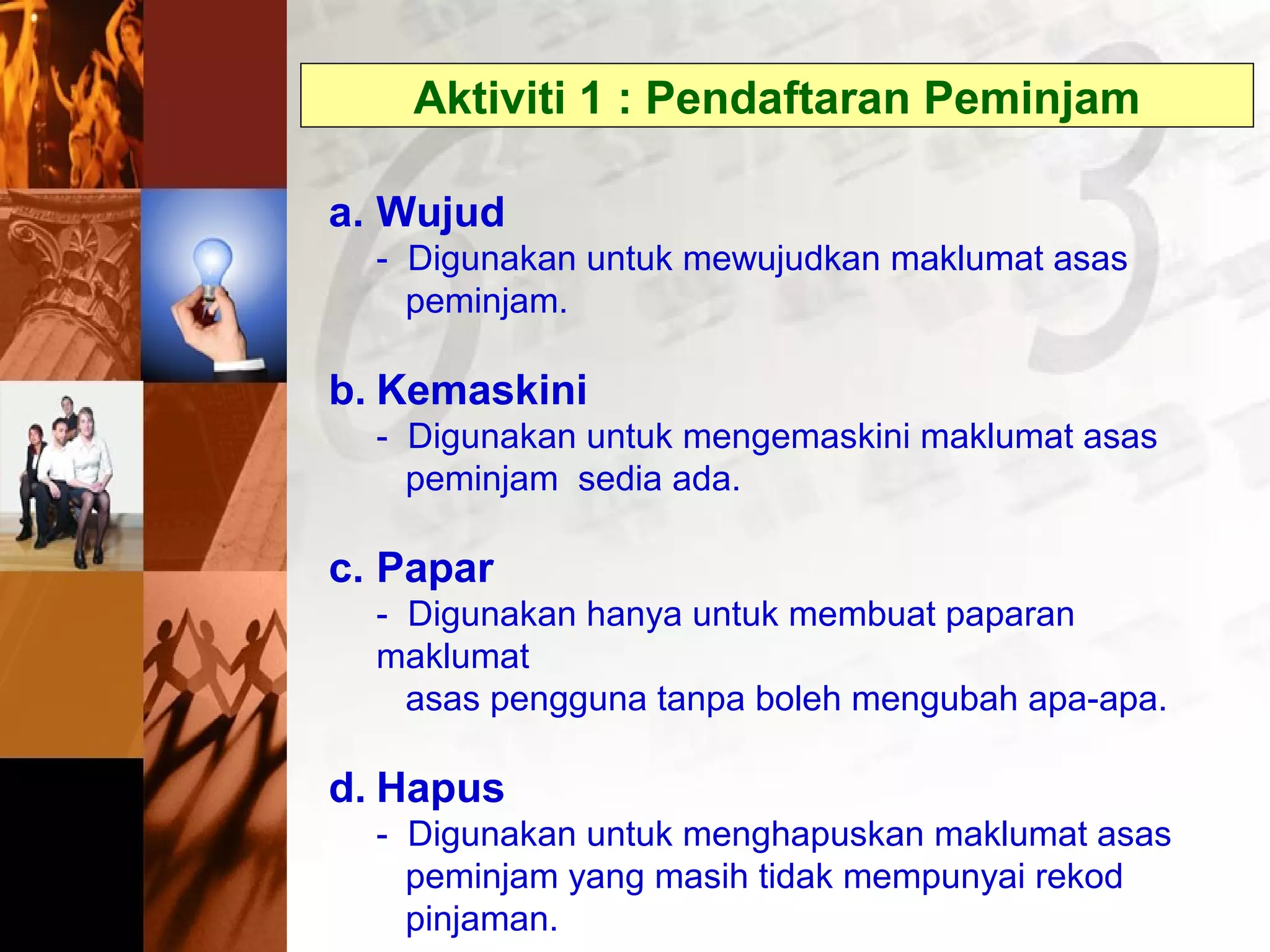 Aktiviti 1 : Pendaftaran Peminjam
a. Wujud
- Digunakan untuk mewujudkan maklumat asas
peminjam.
b. Kemaskini
- Digunakan untuk mengemaskini maklumat asas
peminjam sedia ada.
c. Papar
- Digunakan hanya untuk membuat paparan
maklumat
asas pengguna tanpa boleh mengubah apa-apa.
d. Hapus
- Digunakan untuk menghapuskan maklumat asas
peminjam yang masih tidak mempunyai rekod
pinjaman.
 