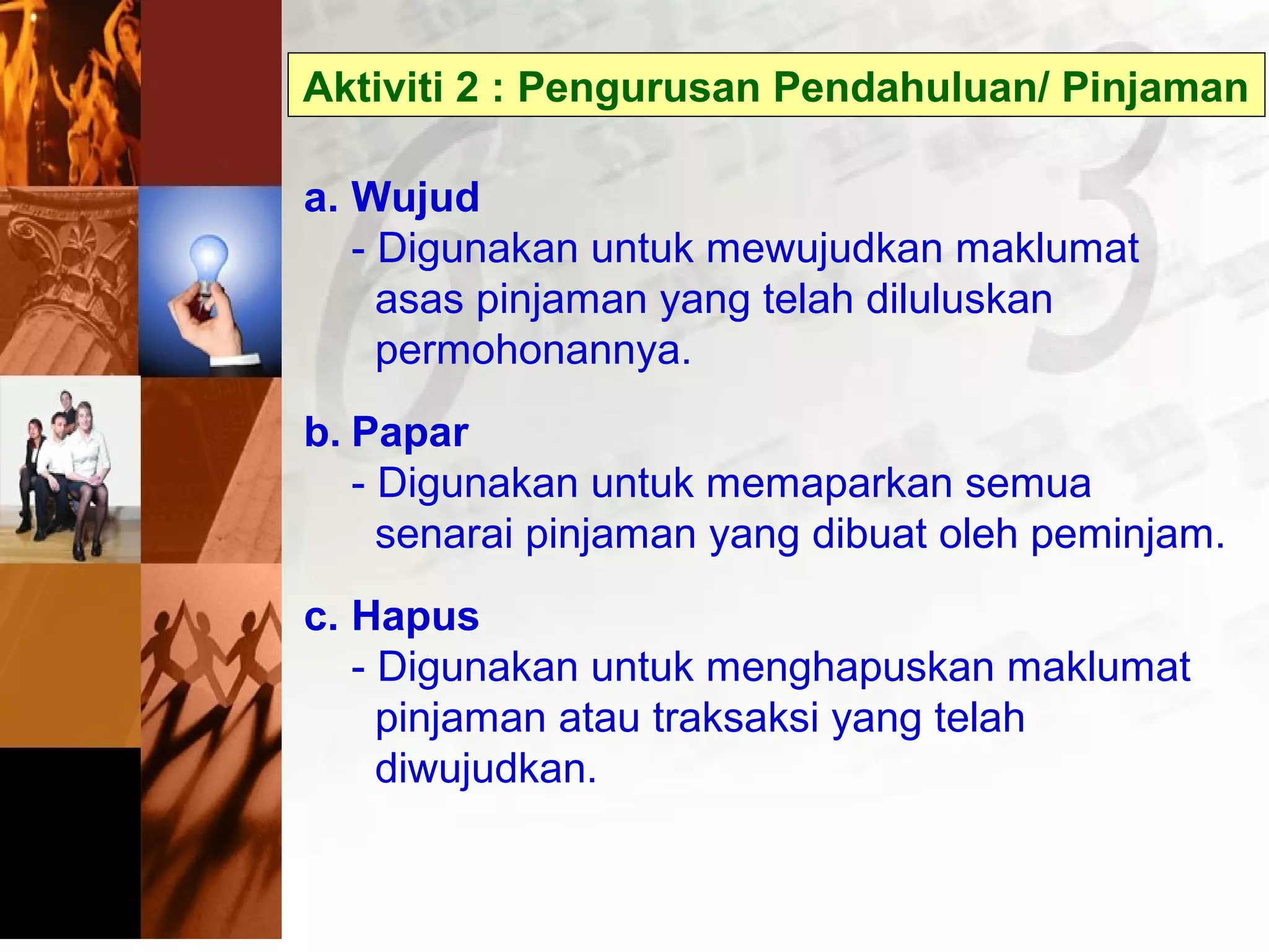 Aktiviti 2 : Pengurusan Pendahuluan/ Pinjaman
a. Wujud
- Digunakan untuk mewujudkan maklumat
asas pinjaman yang telah diluluskan
permohonannya.
b. Papar
- Digunakan untuk memaparkan semua
senarai pinjaman yang dibuat oleh peminjam.
c. Hapus
- Digunakan untuk menghapuskan maklumat
pinjaman atau traksaksi yang telah
diwujudkan.
 