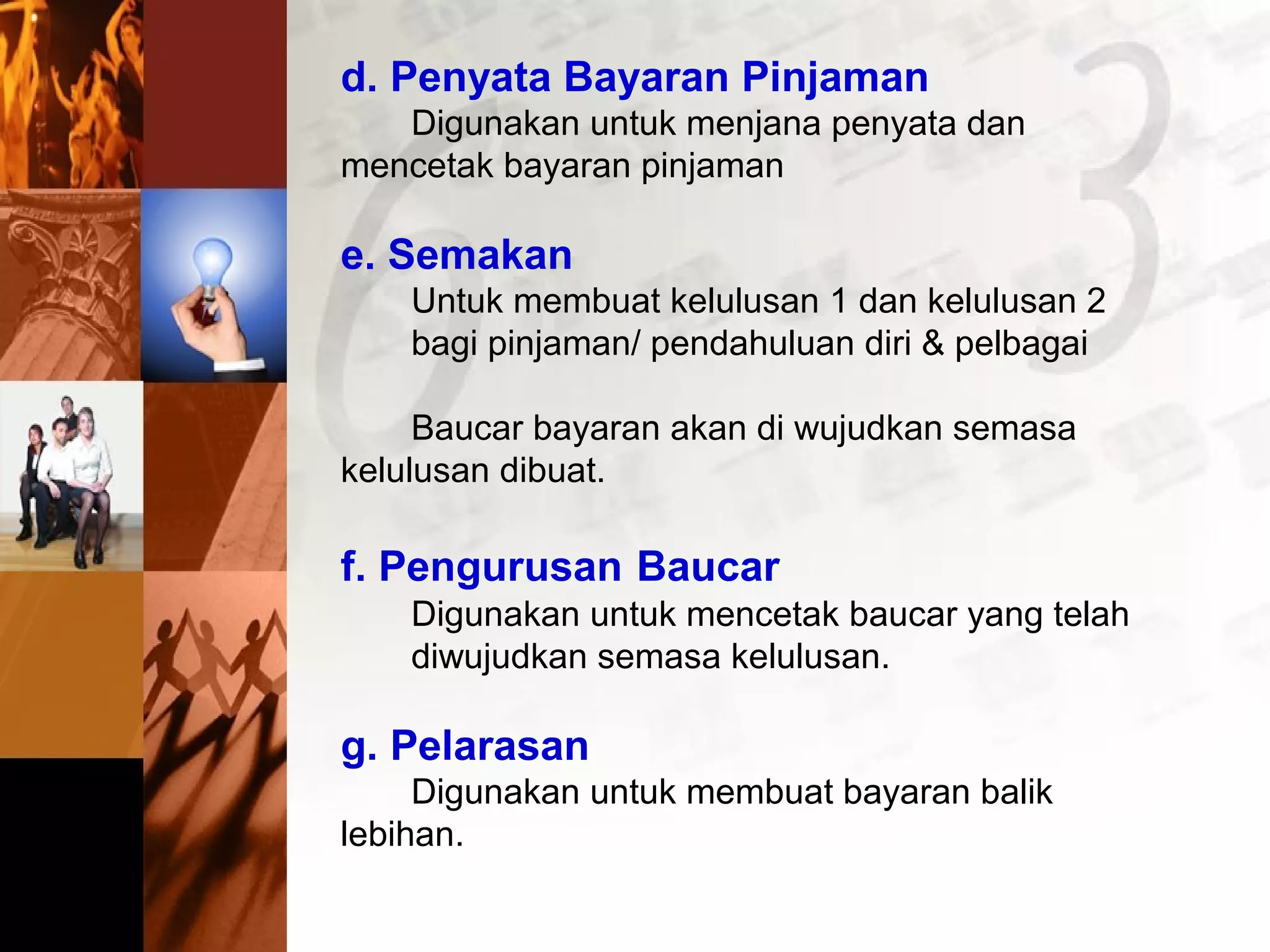 d. Penyata Bayaran Pinjaman
Digunakan untuk menjana penyata dan
mencetak bayaran pinjaman
e. Semakan
Untuk membuat kelulusan 1 dan kelulusan 2
bagi pinjaman/ pendahuluan diri & pelbagai
Baucar bayaran akan di wujudkan semasa
kelulusan dibuat.
f. Pengurusan Baucar
Digunakan untuk mencetak baucar yang telah
diwujudkan semasa kelulusan.
g. Pelarasan
Digunakan untuk membuat bayaran balik
lebihan.
 