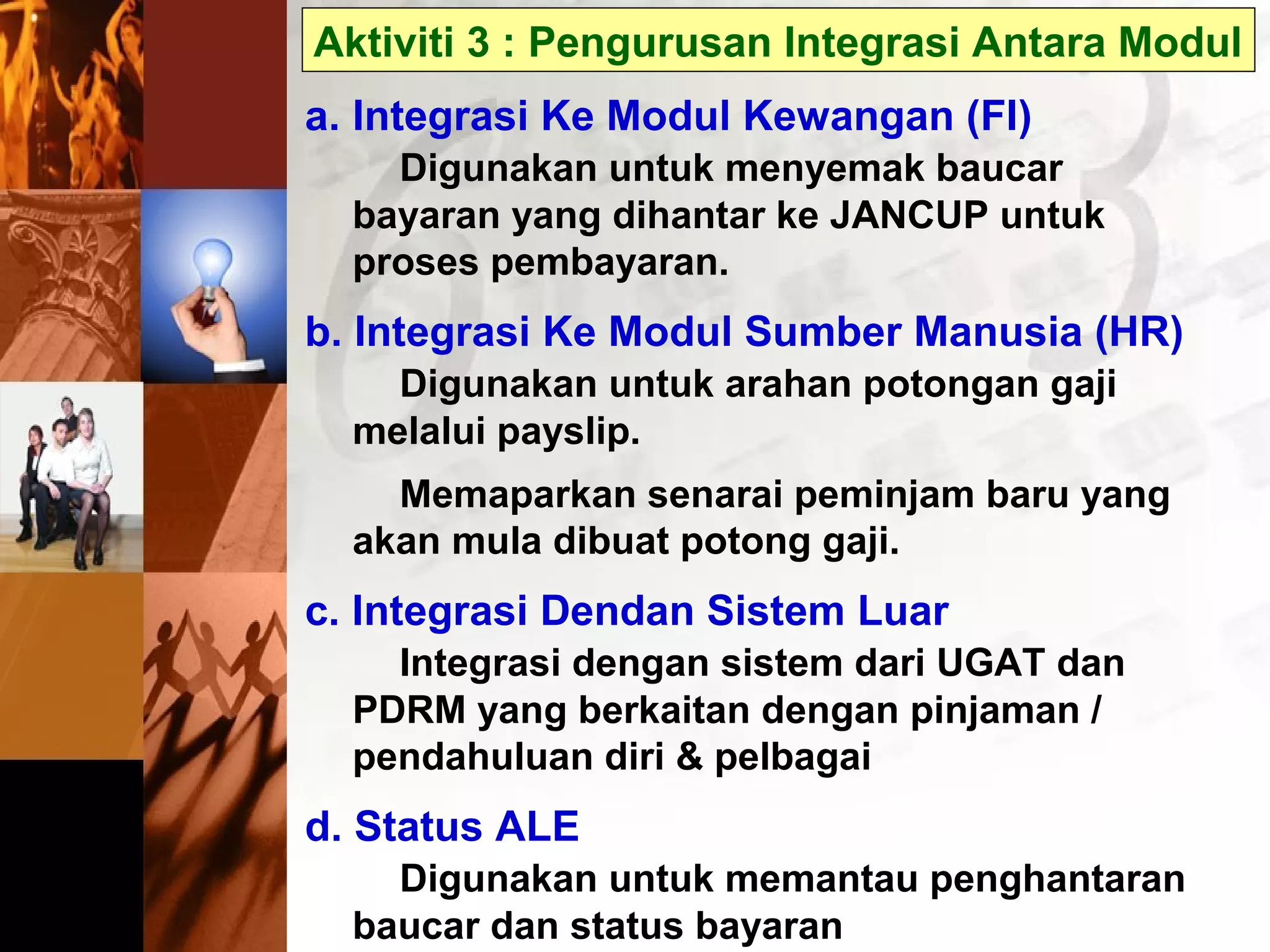 Aktiviti 3 : Pengurusan Integrasi Antara Modul
a. Integrasi Ke Modul Kewangan (FI)
Digunakan untuk menyemak baucar
bayaran yang dihantar ke JANCUP untuk
proses pembayaran.
b. Integrasi Ke Modul Sumber Manusia (HR)
Digunakan untuk arahan potongan gaji
melalui payslip.
Memaparkan senarai peminjam baru yang
akan mula dibuat potong gaji.
c. Integrasi Dendan Sistem Luar
Integrasi dengan sistem dari UGAT dan
PDRM yang berkaitan dengan pinjaman /
pendahuluan diri & pelbagai
d. Status ALE
Digunakan untuk memantau penghantaran
baucar dan status bayaran
 
