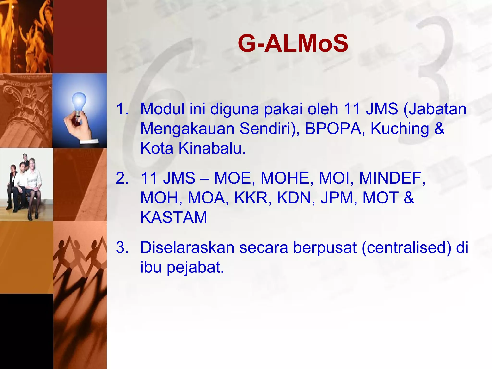 G-ALMoS
1. Modul ini diguna pakai oleh 11 JMS (Jabatan
Mengakauan Sendiri), BPOPA, Kuching &
Kota Kinabalu.
2. 11 JMS – MOE, MOHE, MOI, MINDEF,
MOH, MOA, KKR, KDN, JPM, MOT &
KASTAM
3. Diselaraskan secara berpusat (centralised) di
ibu pejabat.
 