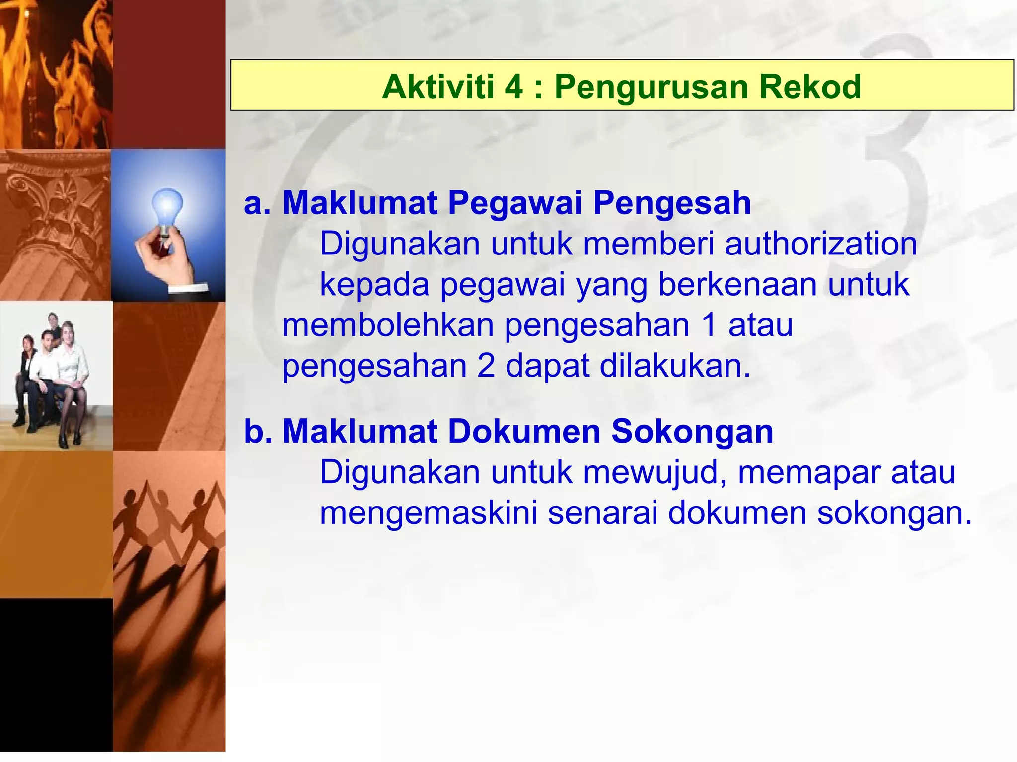 Aktiviti 4 : Pengurusan Rekod
a. Maklumat Pegawai Pengesah
Digunakan untuk memberi authorization
kepada pegawai yang berkenaan untuk
membolehkan pengesahan 1 atau
pengesahan 2 dapat dilakukan.
b. Maklumat Dokumen Sokongan
Digunakan untuk mewujud, memapar atau
mengemaskini senarai dokumen sokongan.
 