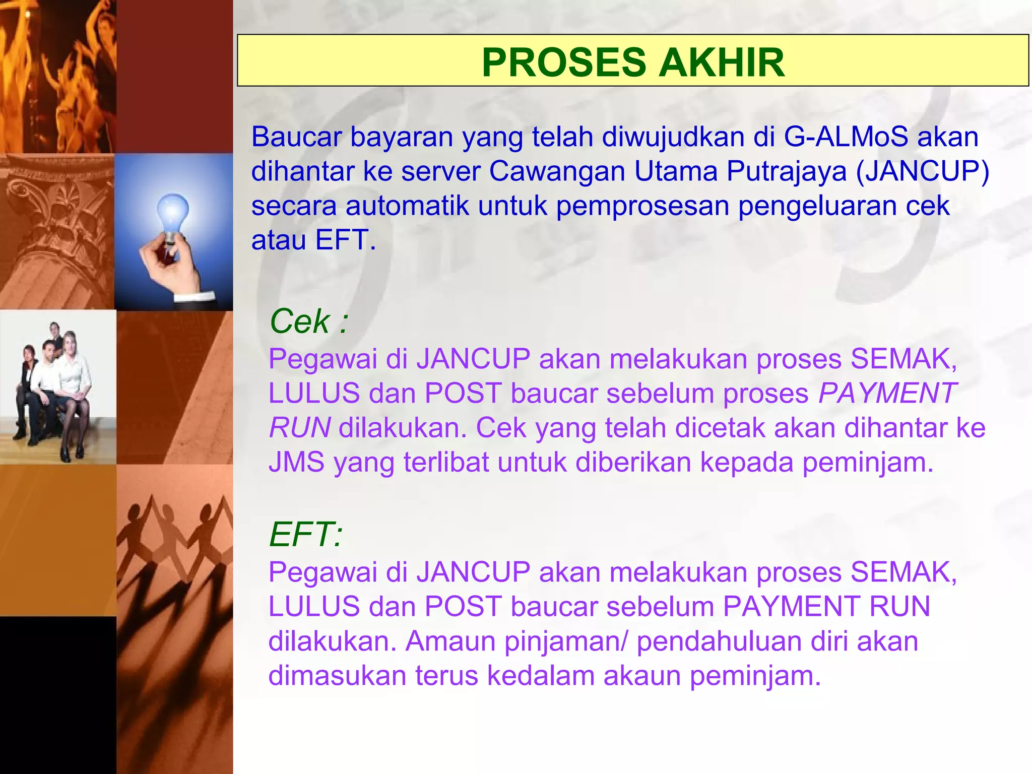 Baucar bayaran yang telah diwujudkan di G-ALMoS akan
dihantar ke server Cawangan Utama Putrajaya (JANCUP)
secara automatik untuk pemprosesan pengeluaran cek
atau EFT.
PROSES AKHIR
Cek :
Pegawai di JANCUP akan melakukan proses SEMAK,
LULUS dan POST baucar sebelum proses PAYMENT
RUN dilakukan. Cek yang telah dicetak akan dihantar ke
JMS yang terlibat untuk diberikan kepada peminjam.
EFT:
Pegawai di JANCUP akan melakukan proses SEMAK,
LULUS dan POST baucar sebelum PAYMENT RUN
dilakukan. Amaun pinjaman/ pendahuluan diri akan
dimasukan terus kedalam akaun peminjam.
 