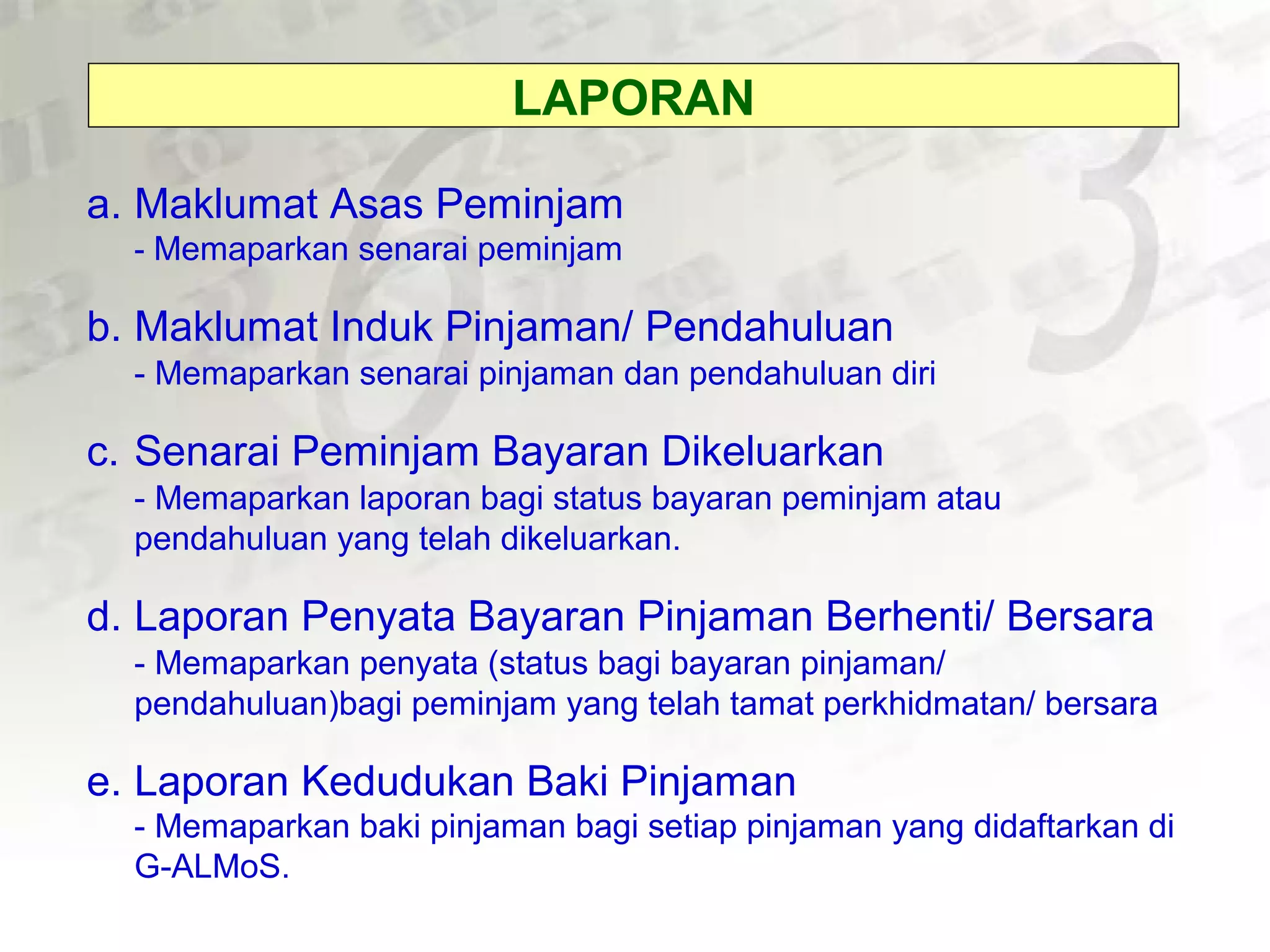 a. Maklumat Asas Peminjam
- Memaparkan senarai peminjam
b. Maklumat Induk Pinjaman/ Pendahuluan
- Memaparkan senarai pinjaman dan pendahuluan diri
c. Senarai Peminjam Bayaran Dikeluarkan
- Memaparkan laporan bagi status bayaran peminjam atau
pendahuluan yang telah dikeluarkan.
d. Laporan Penyata Bayaran Pinjaman Berhenti/ Bersara
- Memaparkan penyata (status bagi bayaran pinjaman/
pendahuluan)bagi peminjam yang telah tamat perkhidmatan/ bersara
e. Laporan Kedudukan Baki Pinjaman
- Memaparkan baki pinjaman bagi setiap pinjaman yang didaftarkan di
G-ALMoS.
LAPORAN
 