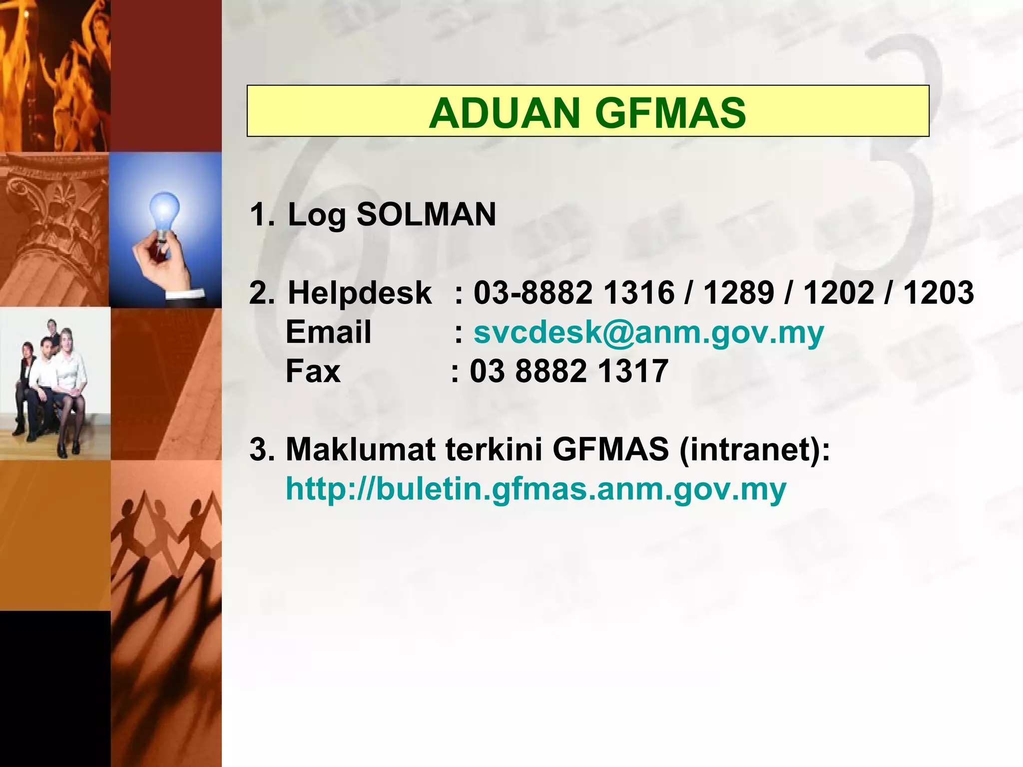 ADUAN GFMAS
1. Log SOLMAN
2. Helpdesk : 03-8882 1316 / 1289 / 1202 / 1203
Email : svcdesk@anm.gov.my
Fax : 03 8882 1317
3. Maklumat terkini GFMAS (intranet):
http://buletin.gfmas.anm.gov.my
 