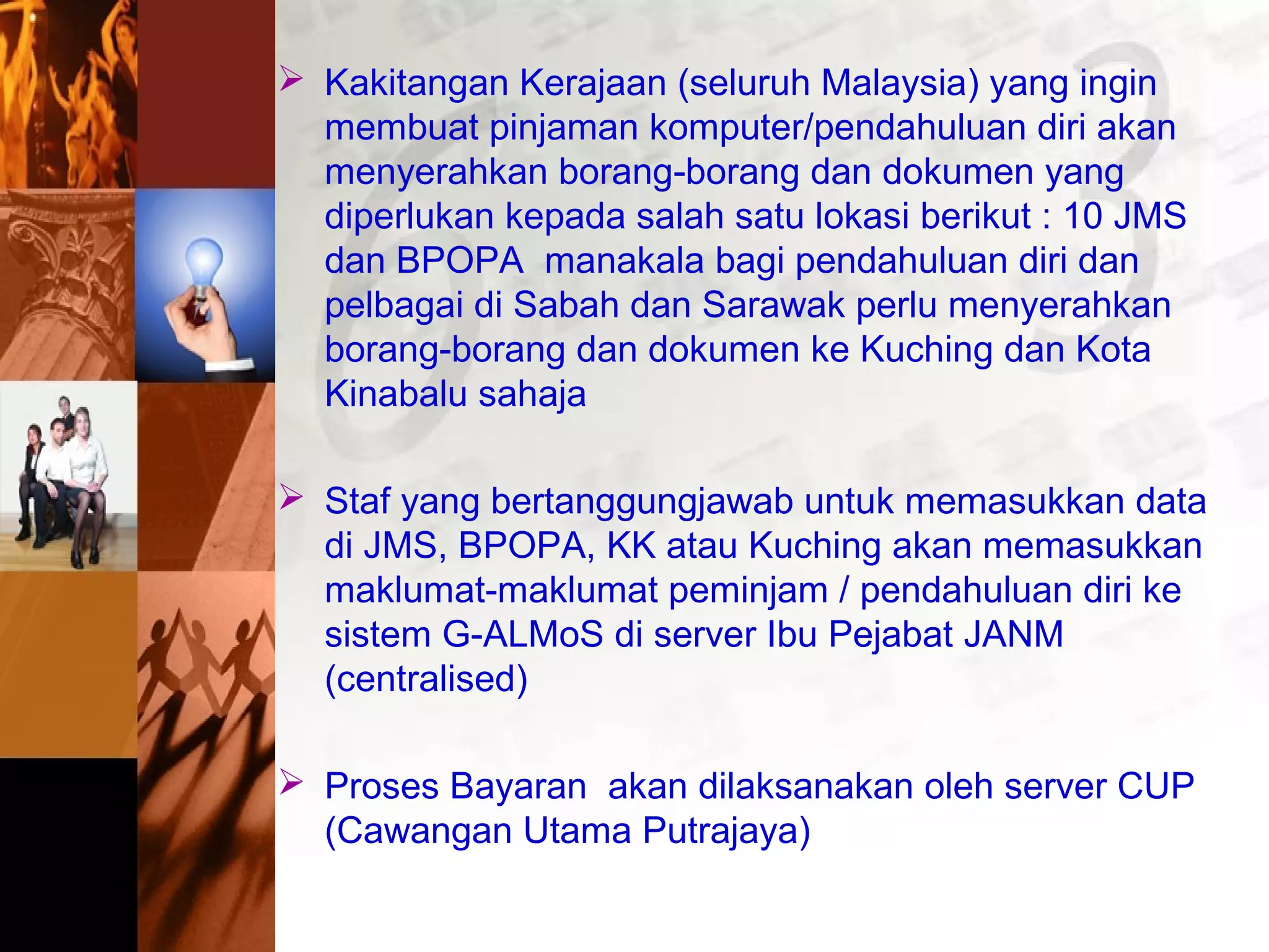  Kakitangan Kerajaan (seluruh Malaysia) yang ingin
membuat pinjaman komputer/pendahuluan diri akan
menyerahkan borang-borang dan dokumen yang
diperlukan kepada salah satu lokasi berikut : 10 JMS
dan BPOPA manakala bagi pendahuluan diri dan
pelbagai di Sabah dan Sarawak perlu menyerahkan
borang-borang dan dokumen ke Kuching dan Kota
Kinabalu sahaja
 Staf yang bertanggungjawab untuk memasukkan data
di JMS, BPOPA, KK atau Kuching akan memasukkan
maklumat-maklumat peminjam / pendahuluan diri ke
sistem G-ALMoS di server Ibu Pejabat JANM
(centralised)
 Proses Bayaran akan dilaksanakan oleh server CUP
(Cawangan Utama Putrajaya)
 