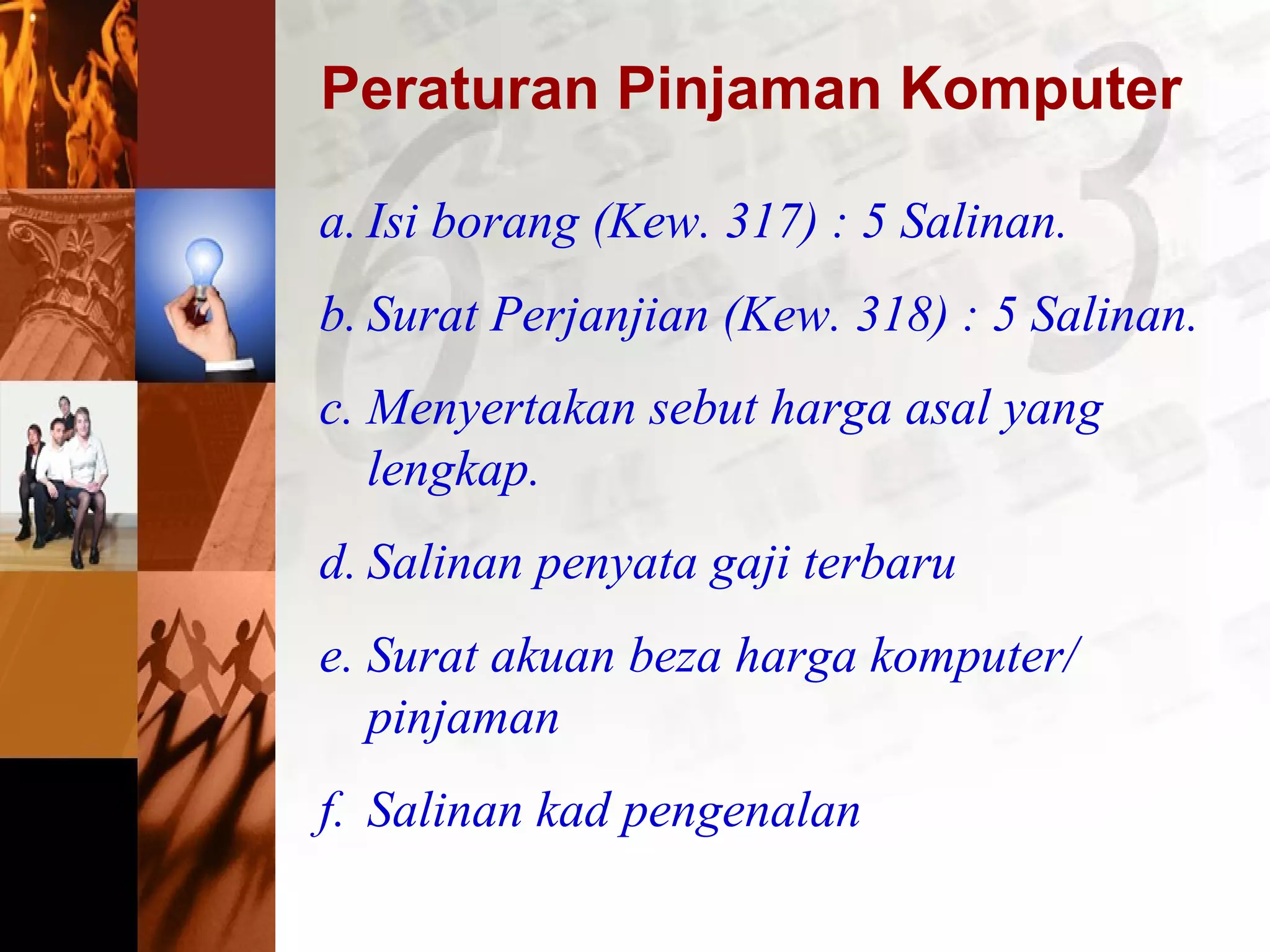 Peraturan Pinjaman Komputer
a. Isi borang (Kew. 317) : 5 Salinan.
b. Surat Perjanjian (Kew. 318) : 5 Salinan.
c. Menyertakan sebut harga asal yang
lengkap.
d. Salinan penyata gaji terbaru
e. Surat akuan beza harga komputer/
pinjaman
f. Salinan kad pengenalan
 