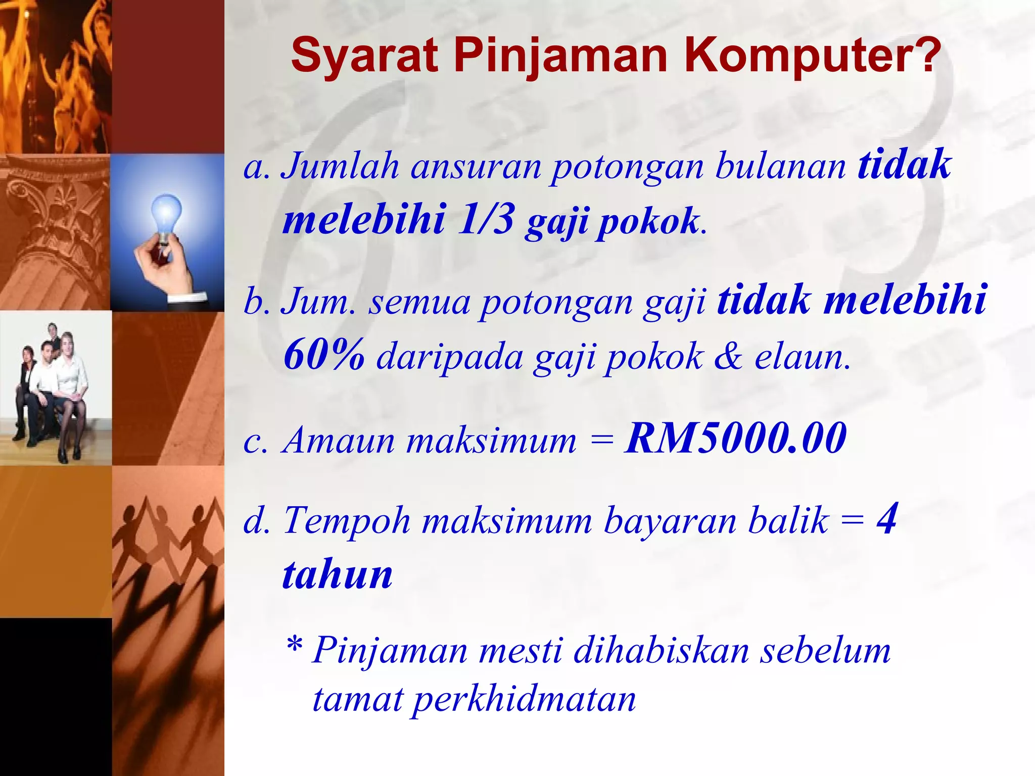 Syarat Pinjaman Komputer?
a. Jumlah ansuran potongan bulanan tidak
melebihi 1/3 gaji pokok.
b. Jum. semua potongan gaji tidak melebihi
60% daripada gaji pokok & elaun.
c. Amaun maksimum = RM5000.00
d. Tempoh maksimum bayaran balik = 4
tahun
* Pinjaman mesti dihabiskan sebelum
tamat perkhidmatan
 