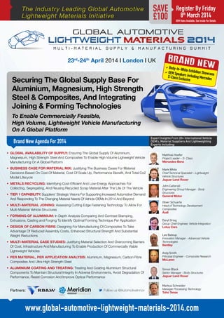 The Industry Leading Global Automotive
Lightweight Materials Initiative

SAVE
£100

23rd-24th April 2014 | London | UK

Securing The Global Supply Base For
Aluminium, Magnesium, High Strength
Steel & Composites, And Integrating
Joining & Forming Technologies

Register By Friday
8th March 2014

OEM Rates Available. See Inside For Details

BRAND N
EW
aBody-In
-White E

xhibitio
aOEM Spe
akers inclu n Showcase
ding Merce
S-Class Exc
des
lusive

To Enable Commercially Feasible,
High Volume, Lightweight Vehicle Manufacturing
On A Global Platform
Expert Insights From 20+ International Vehicle
OEM’s, Material Suppliers And Lightweighting
Experts Including:

Brand New Agenda For 2014
•	 GLOBAL AVAILABILITY OF SUPPLY: Ensuring The Global Supply Of Aluminium,
Magnesium, High Strength Steel And Composites To Enable High Volume Lighweight Vehicle
Manufacturing On A Global Platform
•	 BUSINESS CASE FOR MATERIAL MIX: Justifying The Business Cases For Material
Decisions Based On Cost Of Material, Cost Of Scale Up, Performance Benefit, And Total Co2
Model Lifecycle

Matthias Hoefer
Project Leader – S- Class

Mercedes-Benz
Mark White

Chief Technical Specialist – Lightweight
Vehicle Structures

Jaguar Land Rover

•	 METALS RECYCLING: Identifying Cost-Efficient And Low-Energy Approaches For
Collecting, Segregating, And Reusing Recycled Scrap Material After The Life Of The Vehicle

John Catterall

•	 TIER 1 CAPABILITY: Suppliers’ Strategic Visions For Supporting Increased Automotive Demand
And Responding To The Changing Material Needs Of Vehicle OEMs In 2014 And Beyond

General Motor

•	 MULTI-MATERIAL JOINING: Assessing Cutting Edge Fastening Technology To Allow For
Multi-Material Vehicle Structures
•	 FORMING OF ALUMINIUM: In Depth Analysis Comparing And Contrast Stamping,
Extrusions, Casting and Forging To Identify Optimal Forming Technique Per Application
•	 DESIGN OF CARBON FIBRE: Designing For Manufacturing Of Composites To Take
Advantage Of Reduced Assembly Costs, Enhanced Structural Strength And Substantial
Weight Reductions
•	 MULTI-MATERIAL CASE STUDIES: Justifying Material Selection And Overcoming Barriers
Of Cost, Infrastructure And Manufacturing To Enable Production Of Commercially Viable
Lightweight Vehicles
•	 PER MATERIAL, PER APPLICATION ANALYSIS: Aluminium, Magnesium, Carbon Fibre
Composites And Ultra High Strength Steel
•	 ALUMINIUM COATING AND TREATING: Treating And Coating Aluminium Structural
Components To Maintain Structural Integrity In Adverse Environments, Avoid Degradation Of
Performance, Resist Corrosion And Improve Optical Performance

Engineering Group Manager - Body
Structures

Oliver Schuarte
Head of Technology Development
Composites

Audi

Daryl Grieg
Group Chief Engineer, Vehicle Integration

Lotus Cars
Lee Bateup

Innovation Manager - Advanced Vehicle
Technologies

Bentley

Andy Smith
Principal Engineer - Composite Research

McLaren

Simon Black
Senior Manager - Body Structures

Jaguar Land Rover
Markus Schneider

Partners:

M Follow us @AutomotiveInnov

Manager Processing Technology

Toho Tenax

www.global-automotive-lightweight-materials-2014.com

 