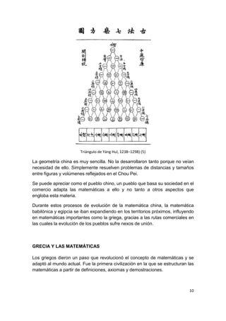 10
Triángulo de Yáng Huī, 1238–1298) (5)
La geometría china es muy sencilla. No la desarrollaron tanto porque no veían
necesidad de ello. Simplemente resuelven problemas de distancias y tamaños
entre figuras y volúmenes reflejados en el Chou Pei.
Se puede apreciar como el pueblo chino, un pueblo que basa su sociedad en el
comercio adapta las matemáticas a ello y no tanto a otros aspectos que
engloba esta materia.
Durante estos procesos de evolución de la matemática china, la matemática
babilónica y egipcia se iban expandiendo en los territorios próximos, influyendo
en matemáticas importantes como la griega, gracias a las rutas comerciales en
las cuales la evolución de los pueblos sufre nexos de unión.
GRECIA Y LAS MATEMÁTICAS
Los griegos dieron un paso que revolucionó el concepto de matemáticas y se
adaptó al mundo actual. Fue la primera civilización en la que se estructuran las
matemáticas a partir de definiciones, axiomas y demostraciones.
 