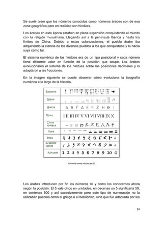 14
Se suele creer que los números conocidos como números árabes son de esa
zona geográfica pero en realidad son hindúes.
Los árabes en esta época estaban en plena expansión conquistando el mundo
con la religión musulmana. Llegando así a la península Ibérica y hasta los
límites de China. Debido a estas colonizaciones, el pueblo árabe iba
adquiriendo la ciencia de los diversos pueblos a los que conquistaba y la hacía
suya como tal.
El sistema numérico de los hindúes era de un tipo posicional y cada número
tiene diferente valor en función de la posición que ocupe. Los árabes
evolucionaron el sistema de los hindúes sobre las posiciones decimales y lo
adaptaron a las fracciones.
En la imagen siguiente se puede observar cómo evoluciona la tipografía
numérica a lo largo de la historia.
Numeraciones históricas (8)
Los árabes introducen por fin los números tal y como los conocemos ahora
según la posición. El 5 vale cinco en unidades, en decenas un 5 significaría 50,
en centenas 500 y así sucesivamente pero este tipo de numeración no la
utilizaban pueblos como el griego o el babilónico, sino que fue adoptada por los
 