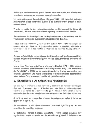 15
árabes que se dieron cuenta que el sistema hindú era mucho más efectivo que
el resto de numeraciones conocidas hasta el momento.
Un matemático persa llamado Omar Khayyam(1048-1131) descubrió métodos
para resolver raíces cuadradas, cúbicas y de cualquier índice gracias a estas
numeraciones.
El más conocido de los matemáticos árabes es Mohammed Ibn Musa Al-
Khwarizmi (780-850) revolucionando el álgebra y sus métodos de cálculo.
Se continuaron las investigaciones de Arquímedes acerca de las áreas y de los
volúmenes y también se evolucionaron los problemas de óptica.
Habas al-Hasib (792-870) y Nasir ad-Din at-Tusi (1201–1274) investigaron y
crearon diversos tipos de trigonometrías planas y esféricas utilizando la
función seno de los indios y el famoso teorema de Menelao de Alejandría (70–
140).
Durante la Edad Media los trabajos de los árabes fueron los más reconocidos y
tuvieron muchísima importancia junto con los descubrimientos anteriores de
Grecia.
Leonardo de Pisa, Leonardo Pisano o Leonardo Bigollo ( 1170 - 1250), también
llamado Fibonacci posteriormente se basaría junto con Fray Luca Bartolomeo
de Pacioli(1445 – 1517) en las matemáticas de los árabes para realizar sus
estudios. Esto marcó una nueva época como es el Renacimiento, desarrollando
sobre todo en Europa una gran cantidad de descubrimientos.
EL RENACIMIENTO Y LAS MATEMÁTICAS POSTERIORES
En esta época evolucionan los números y aparecen los números complejos.
Gerolamo Cardano (1501 - 1576) descubre una fórmula matemática para
resolver ecuaciones de tercer y cuarto grado. También fomentaron la nueva
búsqueda de soluciones semejantes para las ecuaciones de índices superiores.
A partir de aquí se crearon las primeras investigaciones sobre la teoría de
grupos en el siglo XVIII.
Se evolucionan los símbolos matemáticos durante el siglo XVI y se crea una
notación más parecida a la actual.
El matemático francés François Viète(1540 - 1603) realizó estudios muy
significativos sobre la resolución de ecuaciones y terminó influyendo en
 