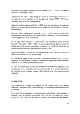 16
discípulos suyos como NewtonSir Isaac Newton (1642 – 1727) y Gottfried
Wilhelm Leibniz(1646 - 1716).
Jakob Bernoulli( 1654 - 1705) consiguió inventar el cálculo de las variaciones y
otro descubrimiento significativo fue de Gaspard Monge (1746 - 1818) que
consiguió crear la geometría descriptiva.
Giuseppe Lodovico Lagrangia(1736 - 1813) creó sus ecuaciones de sistemas
dinámicos e hizo descubrimientos sobre teoría de los números y las ec.
Diferenciales.
Por otro lado Pierre-Simon Laplace (1749 - 1827) escribió libros muy
importantes sobre el análisis de probabilidades y también fue reconocido por
sus investigaciones en la astronomía.
En el siglo XVIII destaca un matemático muy importante suizo llamado
Leonhard Paul Euler (1707 - 1783). Fue un gran descubridor de las teorías del
cálculo y escribió muchos libros sobre el álgebra y la mecánica, siendo así un
modelo de referencia para las siguientes generaciones.
Surgen las teorías cinemáticas, los análisis de las velocidades por parte de
Newton y las series infinitas de LaGrange.
Es una época donde Europa sufre una revolución matemática en todos los
aspectos. El conocimiento se dispara y se empieza a especializar en diferentes
campos de una forma bastante estructurada.
Es justo en el comienzo del siglo XIX donde la matemática se especializa y la
complejidad de los cálculos y teoremas aumenta de nivel considerablemente.
La exactitud cobra un papel todavía más fundamental en el pensamiento del
siglo XIX.
EL SIGLO XIX
Las matemáticas estaban reconocidas en el pasado como una ciencia
asignada a las magnitudes, a los números y a la combinación entre magnitudes
y números.
En el siglo XIX se empiezan a reconsiderar las matemáticas y se comienzan a
plantear como un nexo de unión entre otras ciencias. Se comienza a utilizar
simbología para crear una teoría exacta y deductiva basada en definiciones,
 