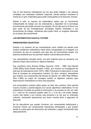 19
Hoy en día tenemos ordenadores con los que poder trabajar y los cálculos
complejos son realizados mediante máquinas, siendo siempre necesaria la
mente de un gran matemático para poder manipularlas en la dirección correcta.
Debido a esto, la mayoría de matemáticos saben que su herramienta
indispensable de trabajo son los ordenadores y dependen de la tecnología
enormemente para poder avanzar sus estudios. Es por ello que en el futuro una
gran parte de las investigaciones principales estarán orientadas a sus
herramientas de trabajo, necesarias para poder hacer un progreso adecuado
en el campo del conocimiento.
LAS MATEMATICAS HACIA EL FUTURO
ORDENADORES QUANTICOS
Gracias a la creación de las computadoras como método de estudio para
resolver problemas matemáticos hasta ahora inimaginables se ha llegado a la
conclusión de que es necesario que este tipo de herramientas tengan una
potencia excelente que nos permitan realizar nuevos descubrimientos.
Las computadoras actuales tienen una gran potencia pero es necesaria una
potencia mayor para avanzar en algunos aspectos.
Hay científicos como Richard Phillips Feynman (1918 – 1988, Paul Benioff
(1930-1982)y David Elieser Deutsch (1953), que iniciaron la investigación de
este tipo de ordenadores entre 1970 y 1980. Fomentaron la fabricación en esos
años el concepto de computadora cuántica. Es decir, construir ordenadores
que tuvieran sus componentes del tamaño de átomos. En 1994 Peter Williston
Shor (1959) es capaz de conseguir escribir el algoritmo cuántico para
descomponer ordenadores en otros más pequeños.
Una computadora cuántica utiliza qubits, es decir bits cuánticos. Esto permite
nuevos circuitos y puertas lógicas con nuevos algoritmos matemáticos. En los
ordenadores normales se guarda la información y se procesa en bits con valor
0 o 1 pero en los cuánticos pueden valer 0 y 1 a la vez y así poder trabajar
mucho más rápido y con muchos más procesos a la vez que un ordenador
ordinario, reduciendo operaciones que duran muchos años a segundos de
ejecución.
Se ha descubierto que pueden funcionar con componentes defectuosos y
funcionar incluso con componentes importantes estropeados y que pueden
perder la cuarta parte de información del ordenador y seguir funcionando todo
adecuadamente.
 