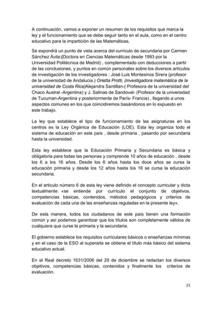 21
A continuación, vamos a exponer un resumen de los requisitos que marca la
ley y el funcionamiento que se debe seguir tanto en el aula, como en el centro
educativo para la impartición de las Matemáticas.
Se expondrá un punto de vista acerca del currículo de secundaria por Carmen
Sánchez Ávila:(Doctora en Ciencias Matemáticas desde 1993 por la
Universidad Politécnica de Madrid) , complementado con deducciones a partir
de las conclusiones, y puntos en común personales sobre los diversos artículos
de investigación de los investigadores : José Luis Montesinos Sirera (profesor
de la universidad de Andalucia.) Orietta Protti, (investigadora matemática de la
universidad de Costa Rica)Alejandra Santillan-( Profesora de la universidad del
Chaco Austral -Argentina) y J. Salinas de Sandoval- (Profesor de la universidad
de Tucuman-Argentina y posteriormente de París- Francia) , llegando a unos
aspectos comunes en los que coincidiremos basándonos en lo expuesto en
este trabajo.
La ley que establece el tipo de funcionamiento de las asignaturas en los
centros es la Ley Orgánica de Educación (LOE). Esta ley organiza todo el
sistema de educación en este país , desde primaria , pasando por secundaria
hasta la universidad.
Esta ley establece que la Educación Primaria y Secundaria es básica y
obligatoria para todas las personas y comprende 10 años de educación , desde
los 6 a los 16 años. Desde los 6 años hasta los doce años se cursa la
educación primaria y desde los 12 años hasta los 16 se cursa la educación
secundaria.
En el articulo número 6 de esta ley viene definido el concepto curricular y dicta
textualmente: «se entiende por currículo el conjunto de objetivos,
competencias básicas, contenidos, métodos pedagógicos y criterios de
evaluación de cada una de las enseñanzas reguladas en la presente ley».
De esta manera, todos los ciudadanos de este país tienen una formación
común y así podemos garantizar que los títulos son completamente válidos de
cualquiera que curse la primaria y la secundaria.
El gobierno establece los requisitos curriculares básicos o enseñanzas mínimas
y en el caso de la ESO al superarla se obtiene el título más básico del sistema
educativo actual.
En el Real decreto 1631/2006 del 29 de diciembre se redactan los diversos
objetivos, competencias básicas, contenidos y finalmente los criterios de
evaluación.
 