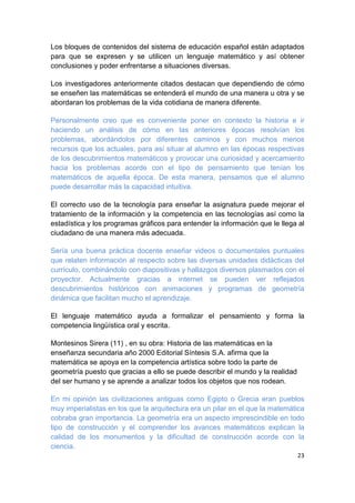 23
Los bloques de contenidos del sistema de educación español están adaptados
para que se expresen y se utilicen un lenguaje matemático y así obtener
conclusiones y poder enfrentarse a situaciones diversas.
Los investigadores anteriormente citados destacan que dependiendo de cómo
se enseñen las matemáticas se entenderá el mundo de una manera u otra y se
abordaran los problemas de la vida cotidiana de manera diferente.
Personalmente creo que es conveniente poner en contexto la historia e ir
haciendo un análisis de cómo en las anteriores épocas resolvían los
problemas, abordándolos por diferentes caminos y con muchos menos
recursos que los actuales, para así situar al alumno en las épocas respectivas
de los descubrimientos matemáticos y provocar una curiosidad y acercamiento
hacia los problemas acorde con el tipo de pensamiento que tenían los
matemáticos de aquella época. De esta manera, pensamos que el alumno
puede desarrollar más la capacidad intuitiva.
El correcto uso de la tecnología para enseñar la asignatura puede mejorar el
tratamiento de la información y la competencia en las tecnologías así como la
estadística y los programas gráficos para entender la información que le llega al
ciudadano de una manera más adecuada.
Sería una buena práctica docente enseñar videos o documentales puntuales
que relaten información al respecto sobre las diversas unidades didácticas del
currículo, combinándolo con diapositivas y hallazgos diversos plasmados con el
proyector. Actualmente gracias a internet se pueden ver reflejados
descubrimientos históricos con animaciones y programas de geometría
dinámica que facilitan mucho el aprendizaje.
El lenguaje matemático ayuda a formalizar el pensamiento y forma la
competencia lingüística oral y escrita.
Montesinos Sirera (11) , en su obra: Historia de las matemáticas en la
enseñanza secundaria año 2000 Editorial Síntesis S.A. afirma que la
matemática se apoya en la competencia artística sobre todo la parte de
geometría puesto que gracias a ello se puede describir el mundo y la realidad
del ser humano y se aprende a analizar todos los objetos que nos rodean.
En mi opinión las civilizaciones antiguas como Egipto o Grecia eran pueblos
muy imperialistas en los que la arquitectura era un pilar en el que la matemática
cobraba gran importancia. La geometría era un aspecto imprescindible en todo
tipo de construcción y el comprender los avances matemáticos explican la
calidad de los monumentos y la dificultad de construcción acorde con la
ciencia.
 