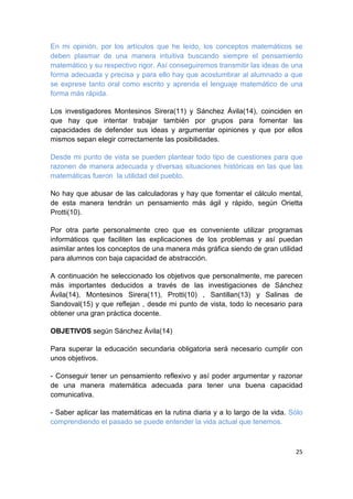 25
En mi opinión, por los artículos que he leído, los conceptos matemáticos se
deben plasmar de una manera intuitiva buscando siempre el pensamiento
matemático y su respectivo rigor. Así conseguiremos transmitir las ideas de una
forma adecuada y precisa y para ello hay que acostumbrar al alumnado a que
se exprese tanto oral como escrito y aprenda el lenguaje matemático de una
forma más rápida.
Los investigadores Montesinos Sirera(11) y Sánchez Ávila(14), coinciden en
que hay que intentar trabajar también por grupos para fomentar las
capacidades de defender sus ideas y argumentar opiniones y que por ellos
mismos sepan elegir correctamente las posibilidades.
Desde mi punto de vista se pueden plantear todo tipo de cuestiones para que
razonen de manera adecuada y diversas situaciones históricas en las que las
matemáticas fueron la utilidad del pueblo.
No hay que abusar de las calculadoras y hay que fomentar el cálculo mental,
de esta manera tendrán un pensamiento más ágil y rápido, según Orietta
Protti(10).
Por otra parte personalmente creo que es conveniente utilizar programas
informáticos que faciliten las explicaciones de los problemas y así puedan
asimilar antes los conceptos de una manera más gráfica siendo de gran utilidad
para alumnos con baja capacidad de abstracción.
A continuación he seleccionado los objetivos que personalmente, me parecen
más importantes deducidos a través de las investigaciones de Sánchez
Ávila(14), Montesinos Sirera(11), Protti(10) , Santillan(13) y Salinas de
Sandoval(15) y que reflejan , desde mi punto de vista, todo lo necesario para
obtener una gran práctica docente.
OBJETIVOS según Sánchez Ávila(14)
Para superar la educación secundaria obligatoria será necesario cumplir con
unos objetivos.
- Conseguir tener un pensamiento reflexivo y así poder argumentar y razonar
de una manera matemática adecuada para tener una buena capacidad
comunicativa.
- Saber aplicar las matemáticas en la rutina diaria y a lo largo de la vida. Sólo
comprendiendo el pasado se puede entender la vida actual que tenemos.
 