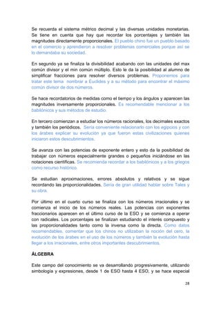 28
Se recuerda el sistema métrico decimal y las diversas unidades monetarias.
Se tiene en cuenta que hay que recordar los porcentajes y también las
magnitudes directamente proporcionales. El pueblo chino fue un pueblo basado
en el comercio y aprendieron a resolver problemas comerciales porque así se
lo demandaba su sociedad.
En segundo ya se finaliza la divisibilidad acabando con las unidades del max
común divisor y el min común múltiplo. Esto le da la posibilidad al alumno de
simplificar fracciones para resolver diversos problemas. Proponemos para
tratar este tema nombrar a Euclides y a su método para encontrar el máximo
común divisor de dos números.
Se hace recordatorios de medidas como el tiempo y los ángulos y aparecen las
magnitudes inversamente proporcionales. Es recomendable mencionar a los
babilónicos y sus métodos de estudio.
En tercero comienzan a estudiar los números racionales, los decimales exactos
y también los periódicos. Sería conveniente relacionarlo con los egipcios y con
los árabes explicar su evolución ya que fueron estas civilizaciones quienes
iniciaron estos descubrimientos.
Se avanza con las potencias de exponente entero y esto da la posibilidad de
trabajar con números especialmente grandes o pequeños iniciándose en las
notaciones científicas. Se recomienda recordar a los babilónicos y a los griegos
como recurso histórico.
Se estudian aproximaciones, errores absolutos y relativos y se sigue
recordando las proporcionalidades. Sería de gran utilidad hablar sobre Tales y
su obra.
Por último en el cuarto curso se finaliza con los números irracionales y se
comienza el inicio de los números reales. Las potencias con exponentes
fraccionarios aparecen en el último curso de la ESO y se comienza a operar
con radicales. Los porcentajes se finalizan estudiando el interés compuesto y
las proporcionalidades tanto como la inversa como la directa. Como datos
recomendables, comentar que los chinos no utilizaban la noción del cero, la
evolución de los árabes en el uso de los números y también la evolución hasta
llegar a los irracionales, entre otros importantes descubrimientos.
ÁLGEBRA
Este campo del conocimiento se va desarrollando progresivamente, utilizando
simbología y expresiones, desde 1 de ESO hasta 4 ESO, y se hace especial
 