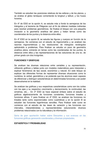31
También se estudian las posiciones relativas de las esferas y de los planos, y
se analiza el globo terráqueo comentando la longitud y latitud, y los husos
horarios.
En 4º de ESO en la opción A, se estudia más a fondo la semejanza de los
triángulos y el teorema de Pitágoras con el fin de obtener medidas indirectas
para resolver problemas geométricos. Se finaliza el bloque con una pequeña
iniciación a la geometría analítica del plano y tratan temas como las
coordenadas de los puntos y la distancia entre ellos.
En 4º ESO en la opción B, se estudia las figuras y cuerpos en función de la
semejanza. Se comienza con el estudio de trigonometría y se analizan las
razones trigonométricas y las resoluciones de triángulos rectángulos
aplicándolo a problemas. Para finalizar se estudia un poco de geometría
analítica plana, entrando en temas como las coordenadas de los puntos, la
distancia entre ellos y las representaciones de las soluciones de una ec. de
primer grado con dos incógnitas.
FUNCIONES Y GRÁFICAS
Se analizan las diversas relaciones entre variables y su representación,
utilizando gráficos y tablas junto con modelos matemáticos para interpretar y
explicar fenómenos de tipo social, económico y natural. En este bloque se
explican las diferentes formas de representar diversas situaciones como la
numérica, la verbal, geométrica y se pretende que los alumnos sean capaces
de diferenciar y distinguir características en determinadas funciones y así poder
desenvolverse en la realidad.
Se analizan las gráficas y sus respectivas características como son los cortes
con los ejes y su respectivo crecimiento y decrecimiento, la continuidad, las
simetrías, etc.… En 3º ESO se hace especial énfasis sobre el estudio de
gráficos algebraicamente de funciones constantes, funciones lineales y
funciones afines. Y para finalizar en 4º ESO, se analizan las funciones no
lineales tanto como exponenciales como cuadráticas y en la opción B se
estudian las funciones logarítmicas sencillas. Para finalizar este curso se
comienza con el estudio de las tasas de variación y las funciones con
intervalos, interpretándolas y representándolas solucionando diversos
problemas relacionados con la naturaleza y la información.
Sería de gran aportación hablar sobre Descartes y sus avances en las
funciones gráficas generando coordenadas y diversas propiedades.
ESTADÍSTICA Y PROBABILIDAD
 