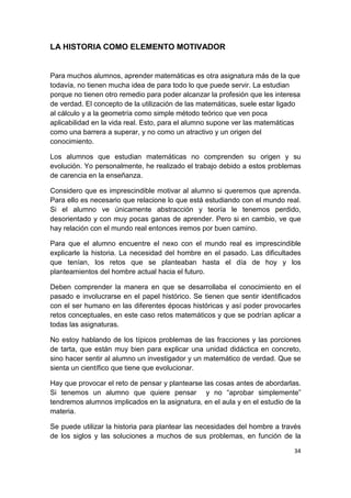 34
LA HISTORIA COMO ELEMENTO MOTIVADOR
Para muchos alumnos, aprender matemáticas es otra asignatura más de la que
todavía, no tienen mucha idea de para todo lo que puede servir. La estudian
porque no tienen otro remedio para poder alcanzar la profesión que les interesa
de verdad. El concepto de la utilización de las matemáticas, suele estar ligado
al cálculo y a la geometría como simple método teórico que ven poca
aplicabilidad en la vida real. Esto, para el alumno supone ver las matemáticas
como una barrera a superar, y no como un atractivo y un origen del
conocimiento.
Los alumnos que estudian matemáticas no comprenden su origen y su
evolución. Yo personalmente, he realizado el trabajo debido a estos problemas
de carencia en la enseñanza.
Considero que es imprescindible motivar al alumno si queremos que aprenda.
Para ello es necesario que relacione lo que está estudiando con el mundo real.
Si el alumno ve únicamente abstracción y teoría le tenemos perdido,
desorientado y con muy pocas ganas de aprender. Pero si en cambio, ve que
hay relación con el mundo real entonces iremos por buen camino.
Para que el alumno encuentre el nexo con el mundo real es imprescindible
explicarle la historia. La necesidad del hombre en el pasado. Las dificultades
que tenían, los retos que se planteaban hasta el día de hoy y los
planteamientos del hombre actual hacia el futuro.
Deben comprender la manera en que se desarrollaba el conocimiento en el
pasado e involucrarse en el papel histórico. Se tienen que sentir identificados
con el ser humano en las diferentes épocas históricas y así poder provocarles
retos conceptuales, en este caso retos matemáticos y que se podrían aplicar a
todas las asignaturas.
No estoy hablando de los típicos problemas de las fracciones y las porciones
de tarta, que están muy bien para explicar una unidad didáctica en concreto,
sino hacer sentir al alumno un investigador y un matemático de verdad. Que se
sienta un científico que tiene que evolucionar.
Hay que provocar el reto de pensar y plantearse las cosas antes de abordarlas.
Si tenemos un alumno que quiere pensar y no “aprobar simplemente”
tendremos alumnos implicados en la asignatura, en el aula y en el estudio de la
materia.
Se puede utilizar la historia para plantear las necesidades del hombre a través
de los siglos y las soluciones a muchos de sus problemas, en función de la
 