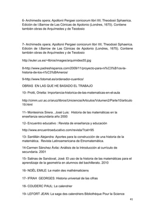 41
6- Archimedis opera; Apollonii Pergaei conicorum libri IIII; Theodosii Sphaerica.
Edición de I.Barrow de Las Cónicas de Apolonio (Londres, 1675). Contiene
también obras de Arquímedes y de Teodosio
7- Archimedis opera; Apollonii Pergaei conicorum libri IIII; Theodosii Sphaerica.
Edición de I.Barrow de Las Cónicas de Apolonio (Londres, 1675). Contiene
también obras de Arquímedes y de Teodosio
http://euler.us.es/~libros/images/arquimides55.jpg
8-http://www.padreshispanos.com/2009/11/proyecto-para-ni%C3%B1os-la-
historia-de-los-n%C3%BAmeros/
9-http://www.fotomat.es/ordenador-cuantico/
OBRAS EN LAS QUE HE BASADO EL TRABAJO
10- Protti, Orietta: Importancia-historica-de-las-matematicas-en-el-aula
http://cimm.ucr.ac.cr/aruiz/libros/Uniciencia/Articulos/Volumen2/Parte10/articulo
19.html
11- Montesinos Sirera , José Luis: Historia de las matemáticas en la
enseñanza secundaria año 2000
12- Encuentro educativo : Revista de enseñanza y educación
http://www.encuentroeducativo.com/revista/?cat=95
13- Santillán Alejandra: Aportes para la construcción de una historia de la
matemática. Revista Latinoamericana de Etnomatemática.
14-Carmen Sánchez Ávila: Análisis de la Introducción al currículo de
secundaria. 2001
15- Salinas de Sandoval, José: El uso de la historia de las matemáticas para el
aprendizaje de la geometría en alumnos del bachillerato. 2010
16- NOËL EMILE: Le matin des mathématiciens
17- IFRAH GEORGES: Historia universal de las cifras
18- COUDERC PAUL: Le calendrier
19- LEFORT JEAN: La saga des calendriers Bibliothèque Pour la Science
 